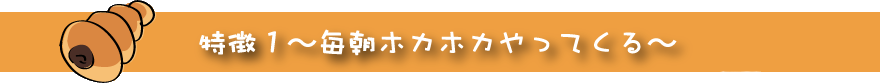 特徴1毎朝ホカホカやってくる
