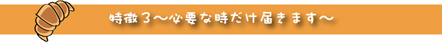 特徴3必要な時だけ届きます